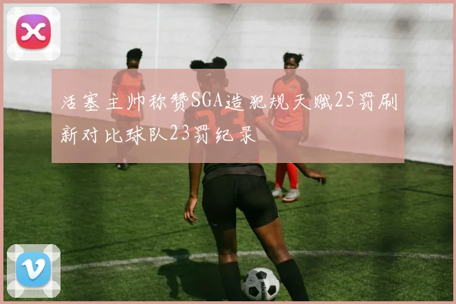 活塞主帅称赞SGA造犯规天赋25罚刷新对比球队23罚纪录