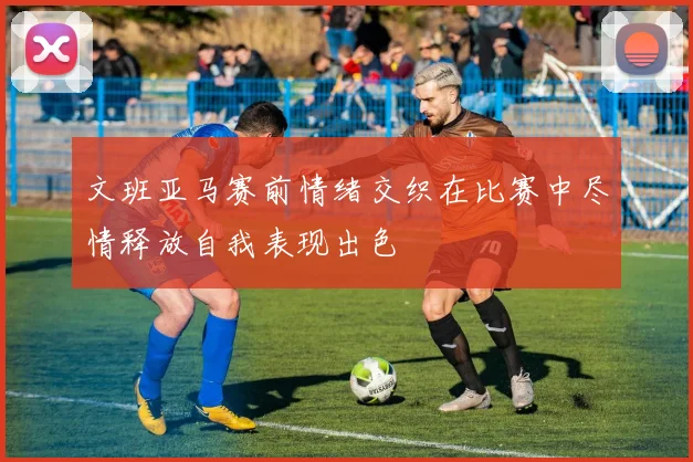 文班亚马赛前情绪交织在比赛中尽情释放自我表现出色