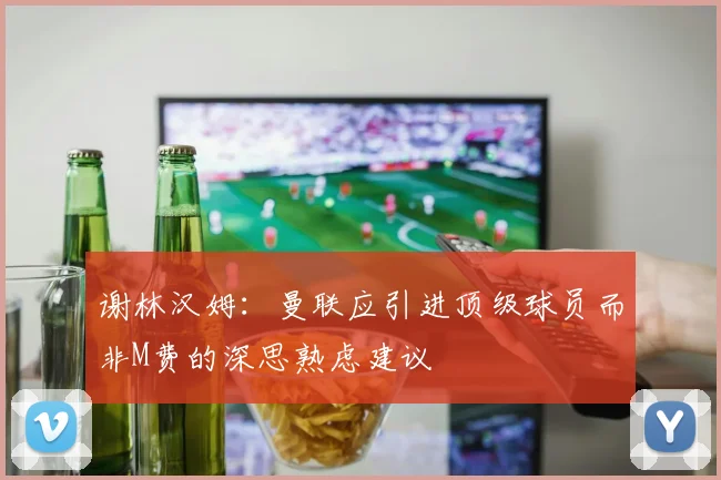 谢林汉姆：曼联应引进顶级球员而非M费的深思熟虑建议
