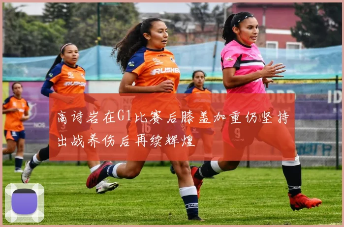 高诗岩在G1比赛后膝盖加重仍坚持出战养伤后再续辉煌