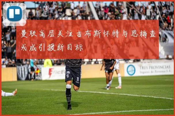 曼联高层关注吉布斯怀特与恩梅查或成引援新目标