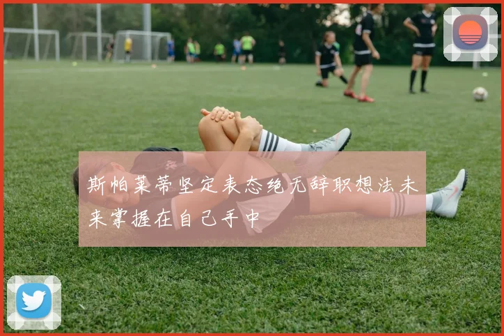斯帕莱蒂坚定表态绝无辞职想法未来掌握在自己手中