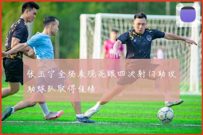 张玉宁全场表现亮眼四次射门助攻助球队取得佳绩