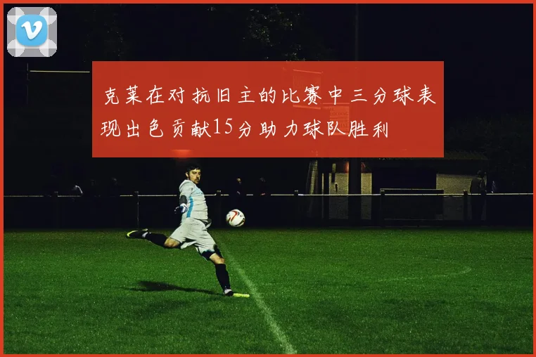 克莱在对抗旧主的比赛中三分球表现出色贡献15分助力球队胜利