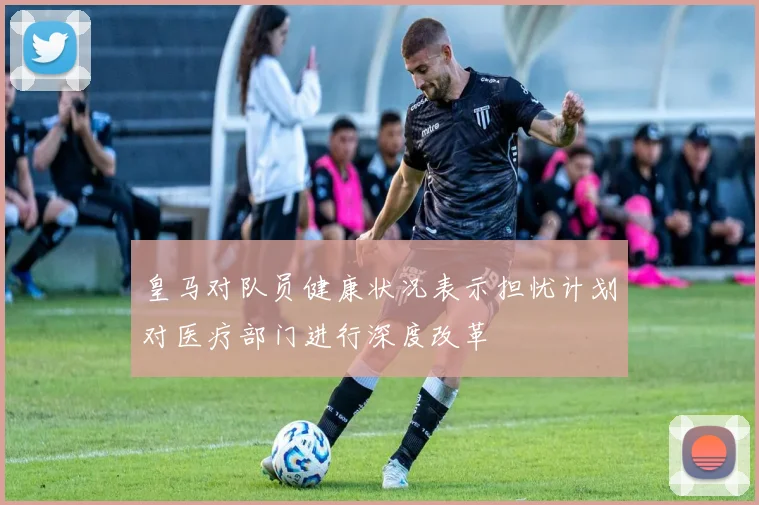 皇马对队员健康状况表示担忧计划对医疗部门进行深度改革
