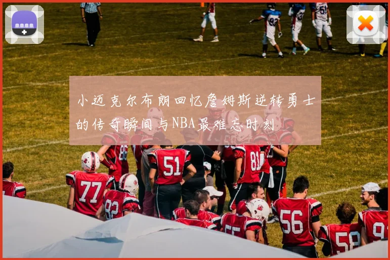 小迈克尔布朗回忆詹姆斯逆转勇士的传奇瞬间与NBA最难忘时刻