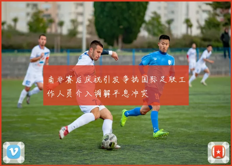 南非赛后庆祝引发争执国际足联工作人员介入调解平息冲突