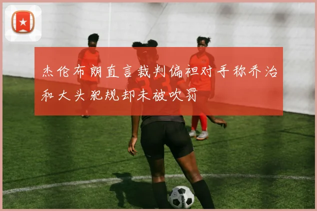 杰伦布朗直言裁判偏袒对手称乔治和大头犯规却未被吹罚
