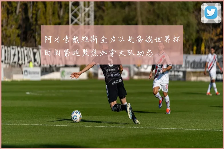 阿方索戴维斯全力以赴备战世界杯时间紧迫聚焦加拿大队动态