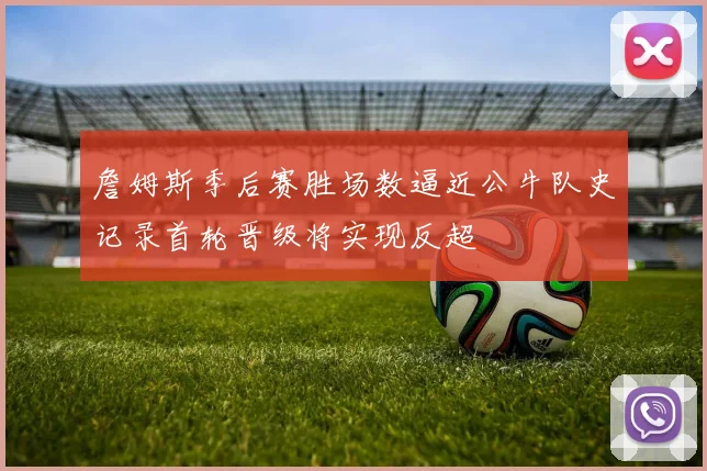 詹姆斯季后赛胜场数逼近公牛队史记录首轮晋级将实现反超