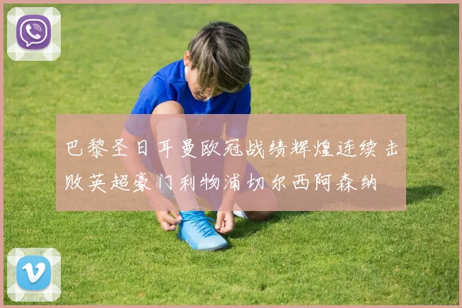 巴黎圣日耳曼欧冠战绩辉煌连续击败英超豪门利物浦切尔西阿森纳