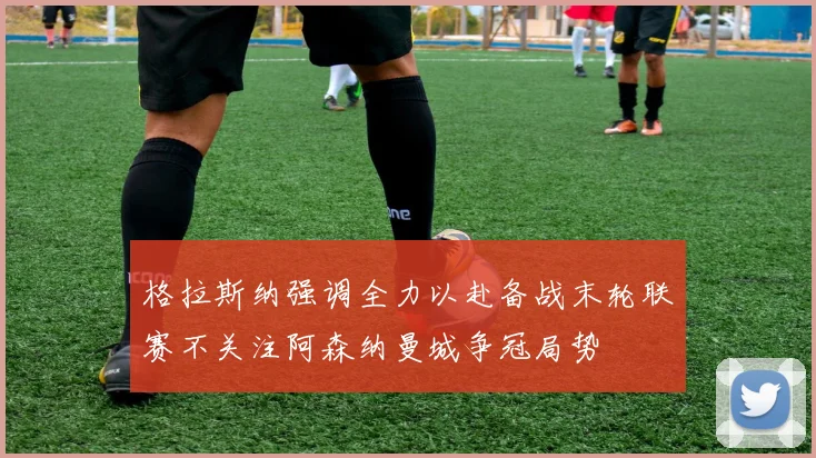 格拉斯纳强调全力以赴备战末轮联赛不关注阿森纳曼城争冠局势