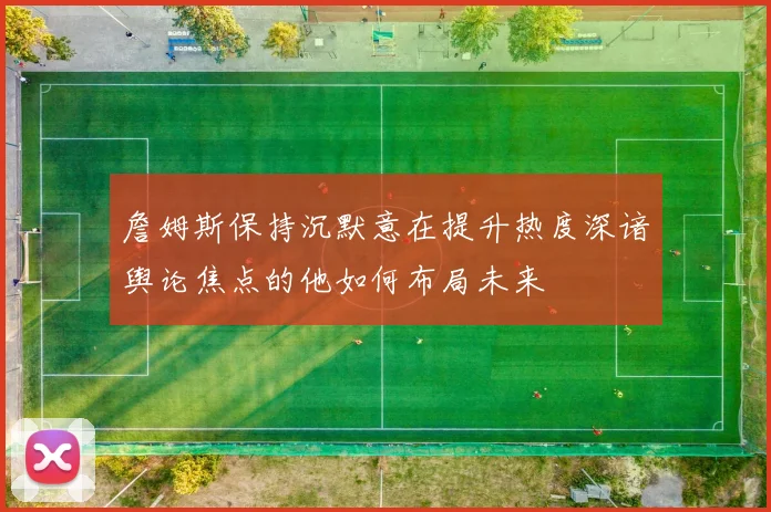 詹姆斯保持沉默意在提升热度深谙舆论焦点的他如何布局未来